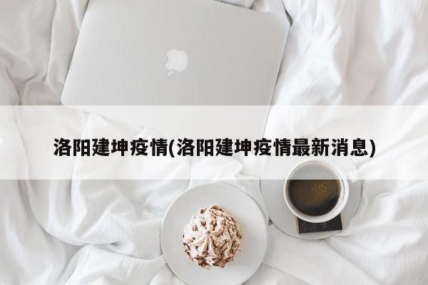 洛阳建坤疫情(洛阳建坤疫情最新消息)