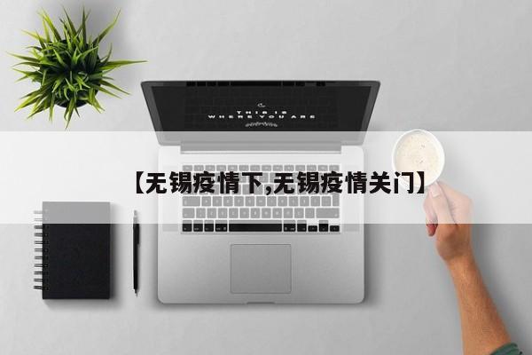 【无锡疫情下,无锡疫情关门】