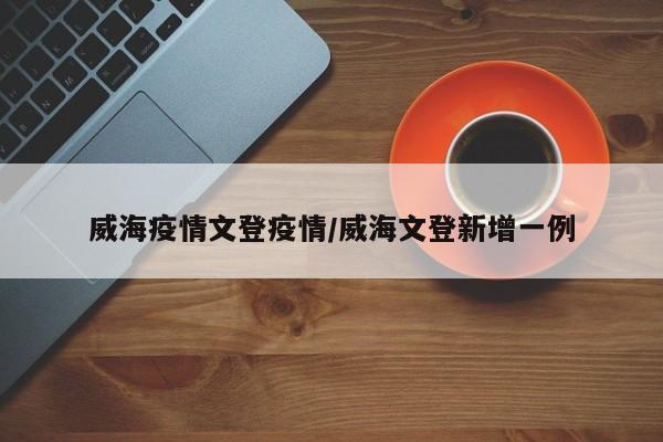 威海疫情文登疫情/威海文登新增一例