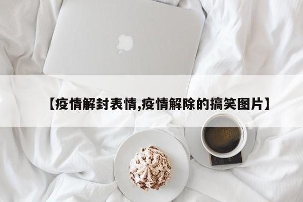 【疫情解封表情,疫情解除的搞笑图片】