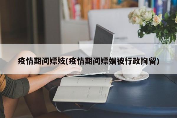 疫情期间嫖妓(疫情期间嫖娼被行政拘留)