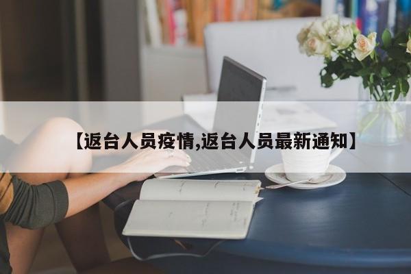 【返台人员疫情,返台人员最新通知】