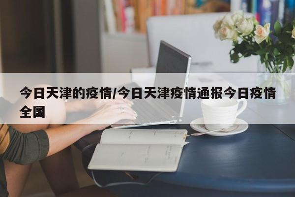 今日天津的疫情/今日天津疫情通报今日疫情全国