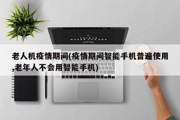 老人机疫情期间(疫情期间智能手机普遍使用,老年人不会用智能手机)